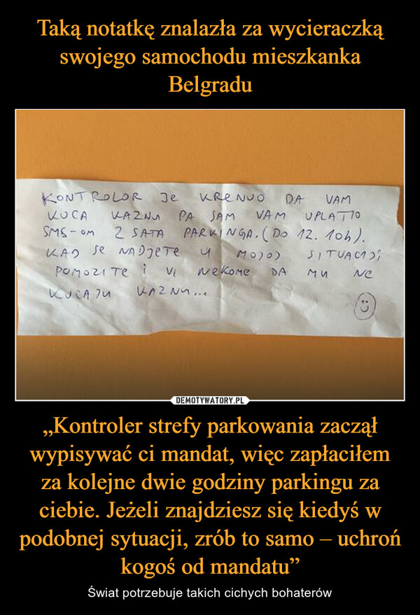 Taką notatkę znalazła za wycieraczką swojego samochodu mieszkanka Belgradu „Kontroler strefy parkowania zaczął wypisywać ci mandat, więc zapłaciłem za kolejne dwie godziny parkingu za ciebie. Jeżeli znajdziesz się kiedyś w podobnej sytuacji, zrób to samo – uchroń kogoś od mandatu”