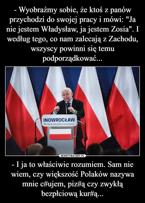 - I ja to właściwie rozumiem. Sam nie wiem, czy większość Polaków nazywa mnie c#ujem, piz#ą czy zwykłą bezpłciową kur#ą... –  