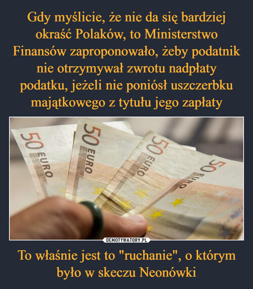 Gdy myślicie, że nie da się bardziej okraść Polaków, to Ministerstwo Finansów zaproponowało, żeby podatnik nie otrzymywał zwrotu nadpłaty podatku, jeżeli nie poniósł uszczerbku majątkowego z tytułu jego zapłaty To właśnie jest to "ruchanie", o którym
było w skeczu Neonówki