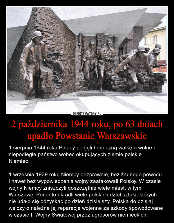 2 października 1944 roku, po 63 dniach upadło Powstanie Warszawskie – 1 sierpnia 1944 roku Polacy podjęli heroiczną walkę o wolne i niepodległe państwo wobec okupujących ziemie polskie Niemiec.1 września 1939 roku Niemcy bezprawnie, bez żadnego powodu i nawet bez wypowiedzenia wojny zaatakowali Polskę. W czasie wojny Niemcy zniszczyli doszczętnie wiele miast, w tym Warszawę. Ponadto ukradli wiele polskich dzieł sztuki, których nie udało się odzyskać po dzień dzisiejszy. Polska do dzisiaj walczy o należne jej reparacje wojenne za szkody spowodowane w czasie II Wojny Światowej przez agresorów niemieckich. 