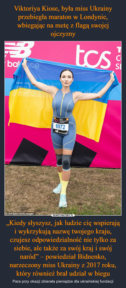 Viktoriya Kiose, była miss Ukrainy przebiegła maraton w Londynie, wbiegając na metę z flagą swojej ojczyzny „Kiedy słyszysz, jak ludzie cię wspierają i wykrzykują nazwę twojego kraju, czujesz odpowiedzialność nie tylko za siebie, ale także za swój kraj i swój naród” – powiedział Bidnenko, narzeczony miss Ukrainy z 2017 roku, który również brał udział w biegu