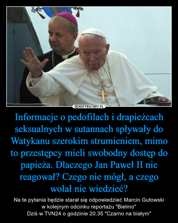 Informacje o pedofilach i drapieżcach seksualnych w sutannach spływały do Watykanu szerokim strumieniem, mimo to przestępcy mieli swobodny dostęp do papieża. Dlaczego Jan Paweł II nie reagował? Czego nie mógł, a czego wolał nie wiedzieć? – Na te pytania będzie starał się odpowiedzieć Marcin Gutowski w kolejnym odcinku reportażu "Bielmo"Dziś w TVN24 o godzinie 20.35 "Czarno na białym" 
