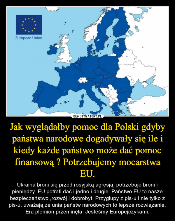 Jak wyglądałby pomoc dla Polski gdyby państwa narodowe dogadywały się ile i kiedy każde państwo może dać pomoc finansową ? Potrzebujemy mocarstwa EU. – Ukraina broni się przed rosyjską agresją, potrzebuje broni i pieniędzy. EU potrafi dać i jedno i drugie. Państwo EU to nasze bezpieczeństwo ,rozwój i dobrobyt. Przygłupy z pis-u i nie tylko z pis-u, uważają że unia państw narodowych to lepsze rozwiązanie. Era plemion przeminęła. Jesteśmy Europejczykami. 