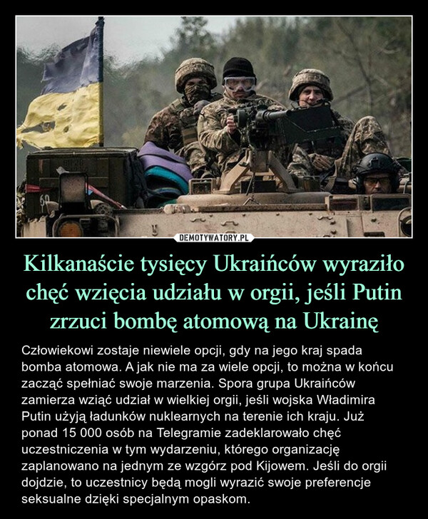Kilkanaście tysięcy Ukraińców wyraziło chęć wzięcia udziału w orgii, jeśli Putin zrzuci bombę atomową na Ukrainę – Człowiekowi zostaje niewiele opcji, gdy na jego kraj spada bomba atomowa. A jak nie ma za wiele opcji, to można w końcu zacząć spełniać swoje marzenia. Spora grupa Ukraińców zamierza wziąć udział w wielkiej orgii, jeśli wojska Władimira Putin użyją ładunków nuklearnych na terenie ich kraju. Już ponad 15 000 osób na Telegramie zadeklarowało chęć uczestniczenia w tym wydarzeniu, którego organizację zaplanowano na jednym ze wzgórz pod Kijowem. Jeśli do orgii dojdzie, to uczestnicy będą mogli wyrazić swoje preferencje seksualne dzięki specjalnym opaskom. 