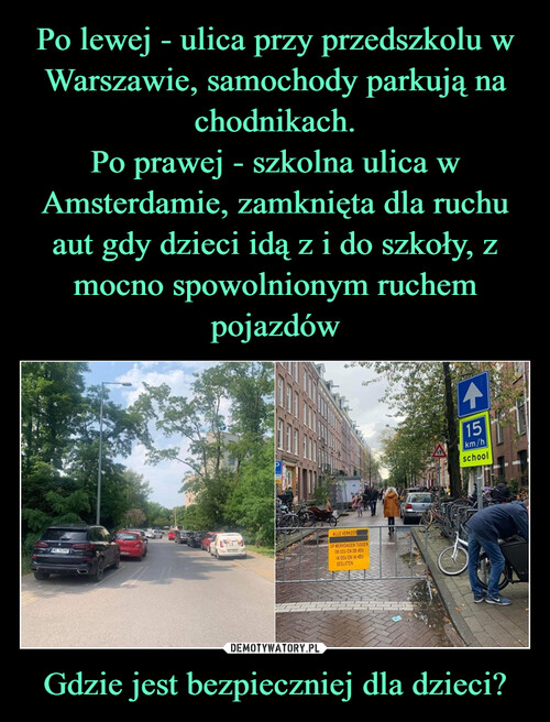 Po lewej - ulica przy przedszkolu w Warszawie, samochody parkują na chodnikach.
Po prawej - szkolna ulica w Amsterdamie, zamknięta dla ruchu aut gdy dzieci idą z i do szkoły, z mocno spowolnionym ruchem pojazdów Gdzie jest bezpieczniej dla dzieci?