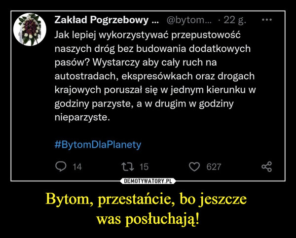 Bytom, przestańcie, bo jeszcze was posłuchają! –  Jak lepiej wykorzystywać przepustowośćnaszych dróg bez budowania dodatkowychpasów? Wystarczy aby cały ruch naautostradach, ekspresówkach oraz drogachkrajowych poruszał się w jednym kierunku wgodziny parzyste, a w drugim w godzinynieparzyste.#BytomDlaPlanety1415627●●●