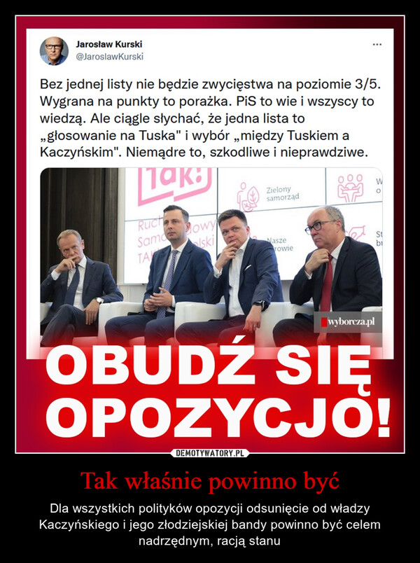 Tak właśnie powinno być – Dla wszystkich polityków opozycji odsunięcie od władzy Kaczyńskiego i jego złodziejskiej bandy powinno być celem nadrzędnym, racją stanu Bez jednej listy nie będzie zwycięstwa na poziomie 3/5.Wygrana na punkty to porażka. PiS to wie i wszyscy towiedzą. Ale ciągle słychać, że jedna lista to„głosowanie na Tuska" i wybór „między Tuskiem aKaczyńskim". Niemądre to, szkodliwe i nieprawdziwe.
