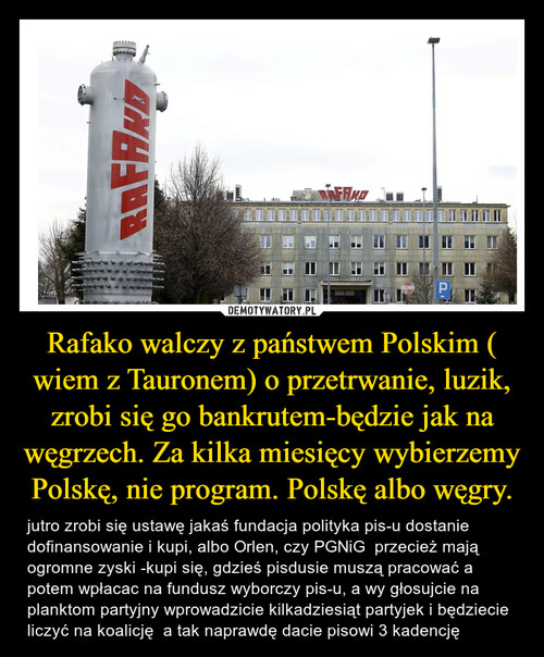 Rafako walczy z państwem Polskim ( wiem z Tauronem) o przetrwanie, luzik, zrobi się go bankrutem-będzie jak na węgrzech. Za kilka miesięcy wybierzemy Polskę, nie program. Polskę albo węgry.