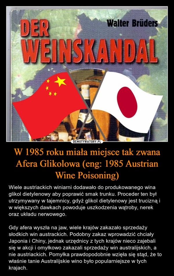 W 1985 roku miała miejsce tak zwana Afera Glikolowa (eng: 1985 Austrian Wine Poisoning) – Wiele austriackich winiarni dodawało do produkowanego wina glikol dietylenowy aby poprawić smak trunku. Proceder ten był utrzymywany w tajemnicy, gdyż glikol dietylenowy jest trucizną i w większych dawkach powoduje uszkodzenia wątroby, nerek oraz układu nerwowego. Gdy afera wyszła na jaw, wiele krajów zakazało sprzedaży słodkich win austrackich. Podobny zakaz wprowadzić chciały Japonia i Chiny, jednak urzędnicy z tych krajów nieco zajebali się w akcji i omyłkowo zakazali sprzedaży win australijskich, a nie austriackich. Pomyłka prawdopodobnie wzięła się stąd, że to właśnie tanie Australijskie wino było popularniejsze w tych krajach. DERWalter BrüdersWEINSKANDAL