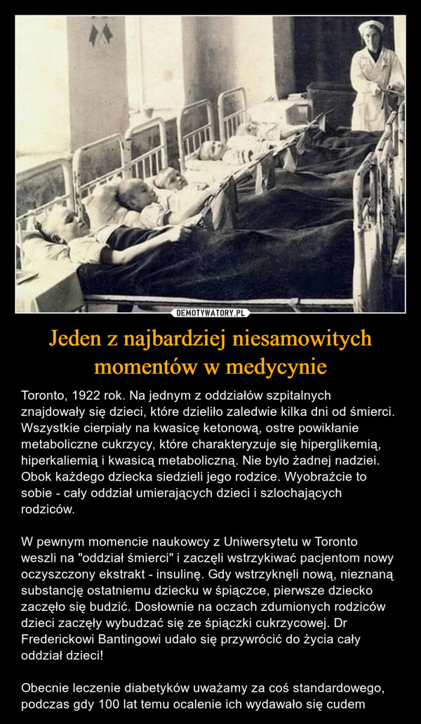 Jeden z najbardziej niesamowitych momentów w medycynie – Toronto, 1922 rok. Na jednym z oddziałów szpitalnych znajdowały się dzieci, które dzieliło zaledwie kilka dni od śmierci. Wszystkie cierpiały na kwasicę ketonową, ostre powikłanie metaboliczne cukrzycy, które charakteryzuje się hiperglikemią, hiperkaliemią i kwasicą metaboliczną. Nie było żadnej nadziei. Obok każdego dziecka siedzieli jego rodzice. Wyobraźcie to sobie - cały oddział umierających dzieci i szlochających rodziców. W pewnym momencie naukowcy z Uniwersytetu w Toronto weszli na "oddział śmierci" i zaczęli wstrzykiwać pacjentom nowy oczyszczony ekstrakt - insulinę. Gdy wstrzyknęli nową, nieznaną substancję ostatniemu dziecku w śpiączce, pierwsze dziecko zaczęło się budzić. Dosłownie na oczach zdumionych rodziców dzieci zaczęły wybudzać się ze śpiączki cukrzycowej. Dr Frederickowi Bantingowi udało się przywrócić do życia cały oddział dzieci! Obecnie leczenie diabetyków uważamy za coś standardowego, podczas gdy 100 lat temu ocalenie ich wydawało się cudem 