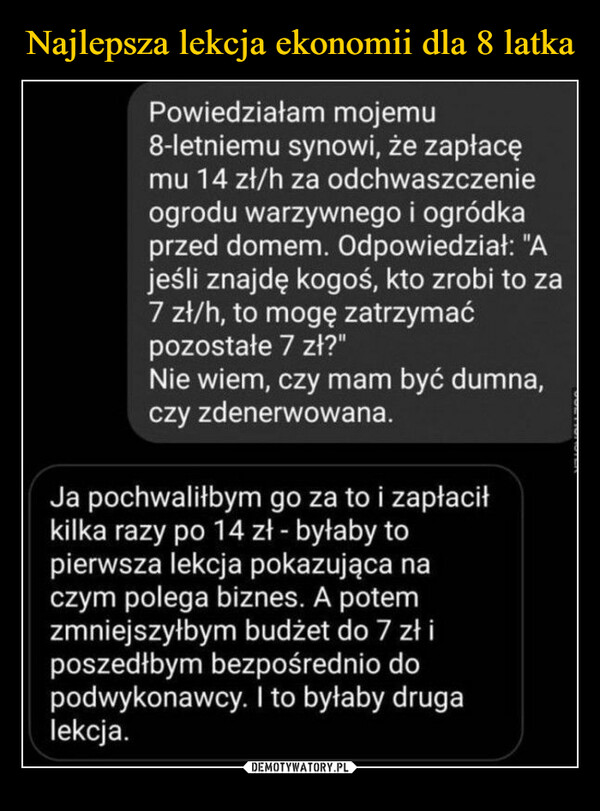 –  Powiedziałam mojemu8-letniemu synowi, że zapłacęmu 14 zł/h za odchwaszczenieogrodu warzywnego i ogródkaprzed domem. Odpowiedział: "Ajeśli znajdę kogoś, kto zrobi to za7 zł/h, to mogę zatrzymaćpozostałe 7 zł?"Nie wiem, czy mam być dumna,czy zdenerwowana.Ja pochwaliłbym go za to i zapłaciłkilka razy po 14 zł - byłaby topierwsza lekcja pokazująca naczym polega biznes. A potemzmniejszyłbym budżet do 7 zł iposzedłbym bezpośrednio dopodwykonawcy. I to byłaby drugalekcja.