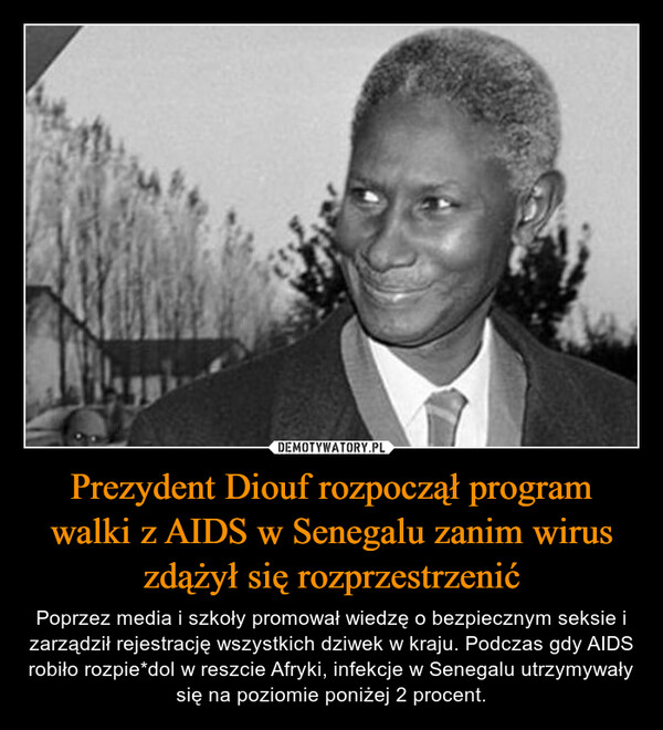 Prezydent Diouf rozpoczął program walki z AIDS w Senegalu zanim wirus zdążył się rozprzestrzenić – Poprzez media i szkoły promował wiedzę o bezpiecznym seksie i zarządził rejestrację wszystkich dziwek w kraju. Podczas gdy AIDS robiło rozpie*dol w reszcie Afryki, infekcje w Senegalu utrzymywały się na poziomie poniżej 2 procent. 