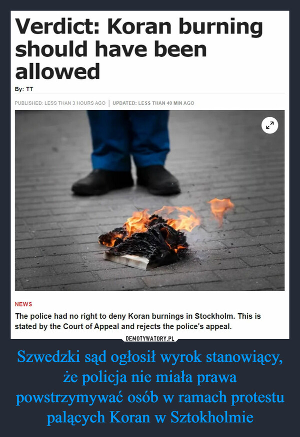 Szwedzki sąd ogłosił wyrok stanowiący, że policja nie miała prawa powstrzymywać osób w ramach protestu palących Koran w Sztokholmie –  Verdict: Koran burningshould have beenallowedBy: TTPUBLISHED: LESS THAN 3 HOURS AGO | UPDATED: LESS THAN 40 MIN AGONEWSThe police had no right to deny Koran burnings in Stockholm. This isstated by the Court of Appeal and rejects the police's appeal.71