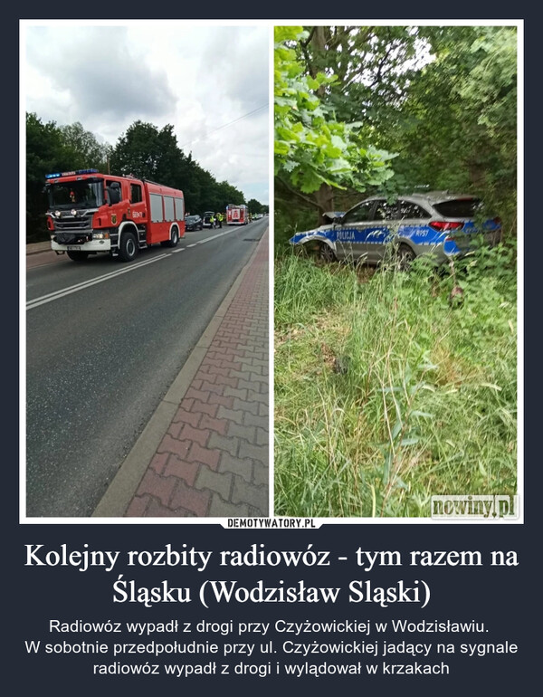 Kolejny rozbity radiowóz - tym razem na Śląsku (Wodzisław Sląski) – Radiowóz wypadł z drogi przy Czyżowickiej w Wodzisławiu. W sobotnie przedpołudnie przy ul. Czyżowickiej jadący na sygnale radiowóz wypadł z drogi i wylądował w krzakach POLICJAR957nowiny.pl