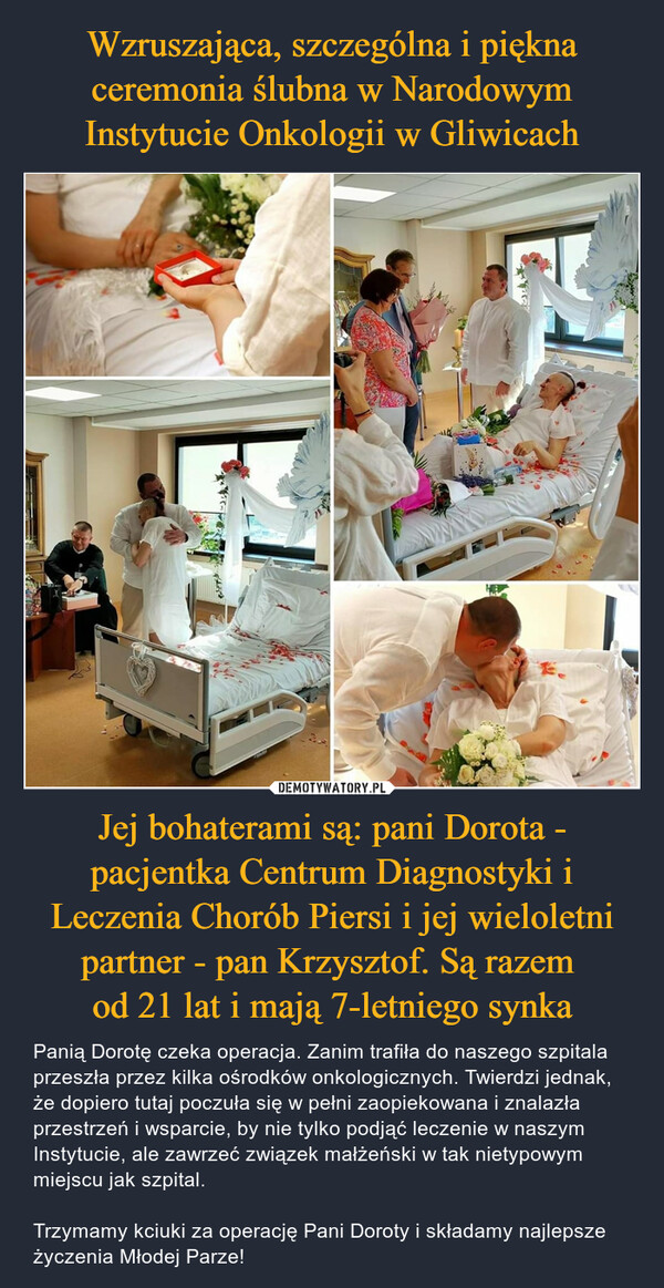 Jej bohaterami są: pani Dorota - pacjentka Centrum Diagnostyki i Leczenia Chorób Piersi i jej wieloletni partner - pan Krzysztof. Są razem od 21 lat i mają 7-letniego synka – Panią Dorotę czeka operacja. Zanim trafiła do naszego szpitala przeszła przez kilka ośrodków onkologicznych. Twierdzi jednak, że dopiero tutaj poczuła się w pełni zaopiekowana i znalazła przestrzeń i wsparcie, by nie tylko podjąć leczenie w naszym Instytucie, ale zawrzeć związek małżeński w tak nietypowym miejscu jak szpital. Trzymamy kciuki za operację Pani Doroty i składamy najlepsze życzenia Młodej Parze! 