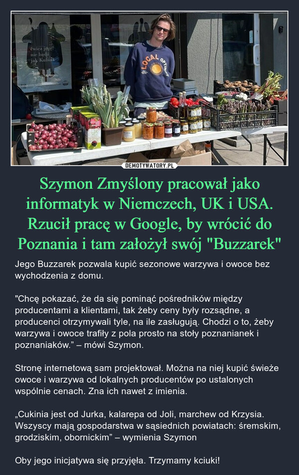 Szymon Zmyślony pracował jako informatyk w Niemczech, UK i USA. Rzucił pracę w Google, by wrócić do Poznania i tam założył swój "Buzzarek" – Jego Buzzarek pozwala kupić sezonowe warzywa i owoce bez wychodzenia z domu. "Chcę pokazać, że da się pominąć pośredników między producentami a klientami, tak żeby ceny były rozsądne, a producenci otrzymywali tyle, na ile zasługują. Chodzi o to, żeby warzywa i owoce trafiły z pola prosto na stoły poznanianek i poznaniaków.” – mówi Szymon.Stronę internetową sam projektował. Można na niej kupić świeże owoce i warzywa od lokalnych producentów po ustalonych wspólnie cenach. Zna ich nawet z imienia. „Cukinia jest od Jurka, kalarepa od Joli, marchew od Krzysia. Wszyscy mają gospodarstwa w sąsiednich powiatach: śremskim, grodziskim, obornickim” – wymienia SzymonOby jego inicjatywa się przyjęła. Trzymamy kciuki! ćwicz jogę!nie bądźjak KubiakElecKO JANALOCALOPTIMATGENEไฟฟ