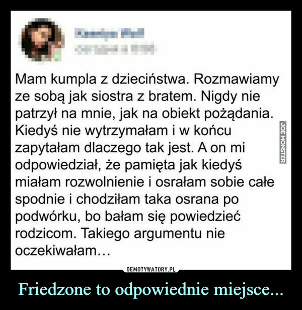 Friedzone to odpowiednie miejsce... –  Mam kumpla z dzieciństwa. Rozmawiamyze sobą jak siostra z bratem. Nigdy niepatrzył na mnie, jak na obiekt pożądania.Kiedyś nie wytrzymałam i w końcuzapytałam dlaczego tak jest. A on miodpowiedział, że pamięta jak kiedyśmiałam rozwolnienie i osrałam sobie całespodnie i chodziłam taka osrana popodwórku, bo bałam się powiedziećrodzicom. Takiego argumentu nieoczekiwałam...JOE MONSTER