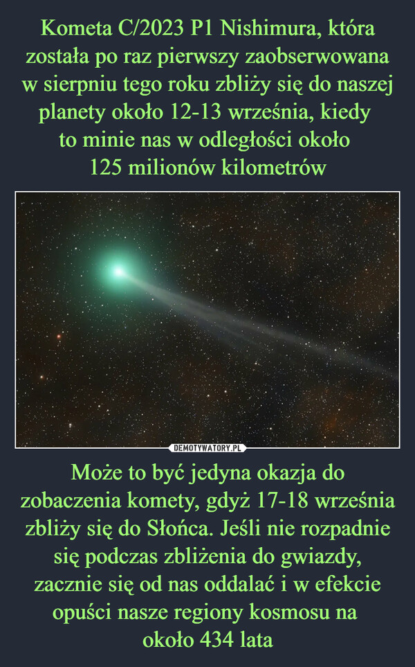 Kometa C/2023 P1 Nishimura, która została po raz pierwszy zaobserwowana w sierpniu tego roku zbliży się do naszej planety około 12-13 września, kiedy 
to minie nas w odległości około 
125 milionów kilometrów Może to być jedyna okazja do zobaczenia komety, gdyż 17-18 września zbliży się do Słońca. Jeśli nie rozpadnie się podczas zbliżenia do gwiazdy, zacznie się od nas oddalać i w efekcie opuści nasze regiony kosmosu na 
około 434 lata