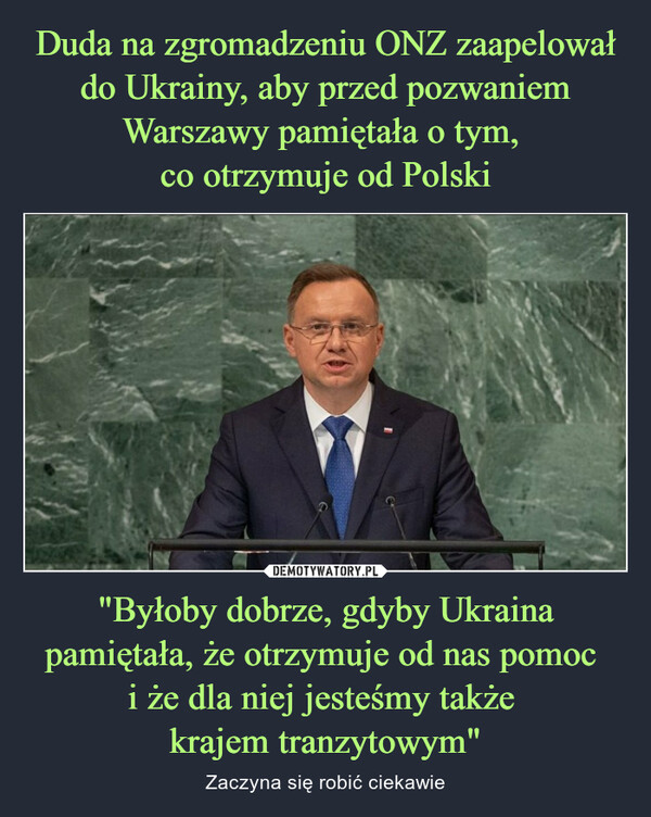 Duda na zgromadzeniu ONZ zaapelował do Ukrainy, aby przed pozwaniem Warszawy pamiętała o tym, 
co otrzymuje od Polski "Byłoby dobrze, gdyby Ukraina pamiętała, że otrzymuje od nas pomoc 
i że dla niej jesteśmy także 
krajem tranzytowym"