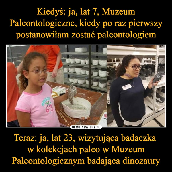 Kiedyś: ja, lat 7, Muzeum Paleontologiczne, kiedy po raz pierwszy postanowiłam zostać paleontologiem Teraz: ja, lat 23, wizytująca badaczka 
w kolekcjach paleo w Muzeum Paleontologicznym badająca dinozaury