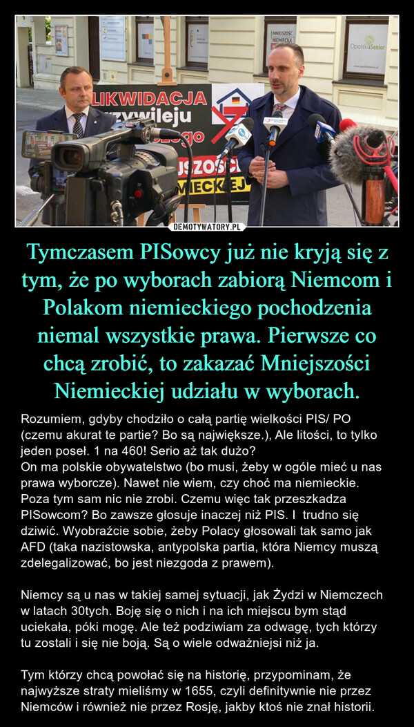 Tymczasem PISowcy już nie kryją się z tym, że po wyborach zabiorą Niemcom i Polakom niemieckiego pochodzenia niemal wszystkie prawa. Pierwsze co chcą zrobić, to zakazać Mniejszości Niemieckiej udziału w wyborach. – Rozumiem, gdyby chodziło o całą partię wielkości PIS/ PO (czemu akurat te partie? Bo są największe.), Ale litości, to tylko jeden poseł. 1 na 460! Serio aż tak dużo?On ma polskie obywatelstwo (bo musi, żeby w ogóle mieć u nas prawa wyborcze). Nawet nie wiem, czy choć ma niemieckie. Poza tym sam nic nie zrobi. Czemu więc tak przeszkadza PISowcom? Bo zawsze głosuje inaczej niż PIS. I  trudno się dziwić. Wyobraźcie sobie, żeby Polacy głosowali tak samo jak AFD (taka nazistowska, antypolska partia, która Niemcy muszą zdelegalizować, bo jest niezgoda z prawem). Niemcy są u nas w takiej samej sytuacji, jak Żydzi w Niemczech w latach 30tych. Boję się o nich i na ich miejscu bym stąd uciekała, póki mogę. Ale też podziwiam za odwagę, tych którzy tu zostali i się nie boją. Są o wiele odważniejsi niż ja. Tym którzy chcą powołać się na historię, przypominam, że najwyższe straty mieliśmy w 1655, czyli definitywnie nie przez Niemców i również nie przez Rosję, jakby ktoś nie znał historii. DALIKWIDACJAzwilejuTJSZOŚAMECKEJMNIEJSZOŚĆNIEMIECKAOpolski Senior