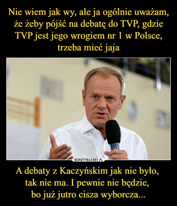 Nie wiem jak wy, ale ja ogólnie uważam, że żeby pójść na debatę do TVP, gdzie TVP jest jego wrogiem nr 1 w Polsce, trzeba mieć jaja A debaty z Kaczyńskim jak nie było, 
tak nie ma. I pewnie nie będzie, 
bo już jutro cisza wyborcza...