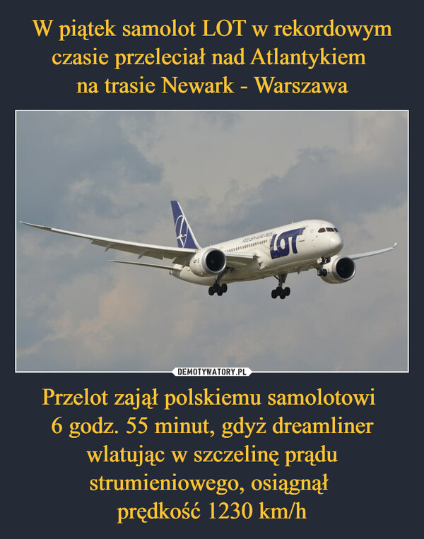 W piątek samolot LOT w rekordowym czasie przeleciał nad Atlantykiem 
na trasie Newark - Warszawa Przelot zajął polskiemu samolotowi 
6 godz. 55 minut, gdyż dreamliner wlatując w szczelinę prądu strumieniowego, osiągnął 
prędkość 1230 km/h