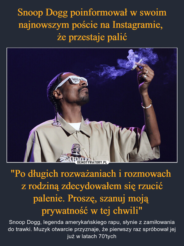 Snoop Dogg poinformował w swoim najnowszym poście na Instagramie, 
że przestaje palić "Po długich rozważaniach i rozmowach 
z rodziną zdecydowałem się rzucić palenie. Proszę, szanuj moją 
prywatność w tej chwili"