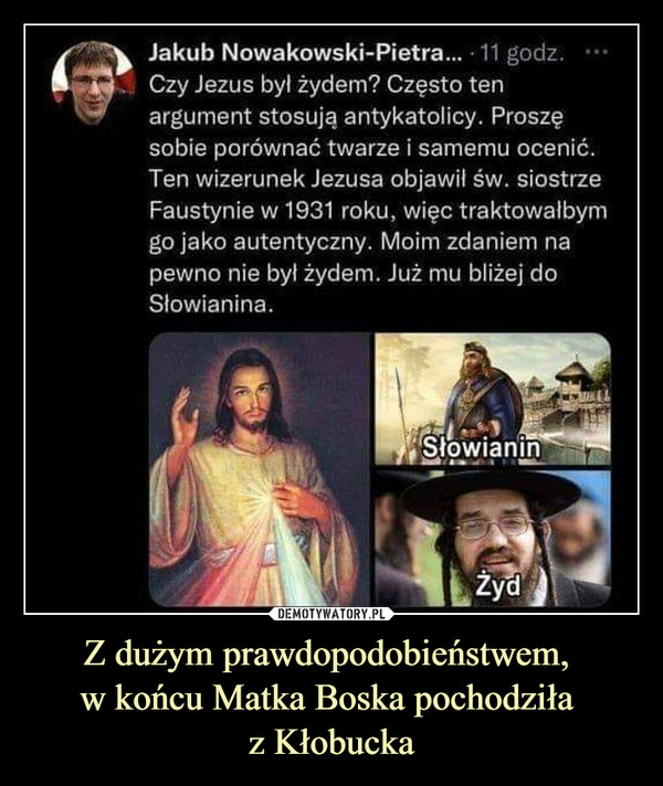 Z dużym prawdopodobieństwem, w końcu Matka Boska pochodziła z Kłobucka –  JakubNowakowski-Pietra... 11 godz.Czy Jezus był żydem? Często tenargument stosują antykatolicy. Proszęsobie porównać twarze i samemu ocenić.Ten wizerunek Jezusa objawił św. siostrzeFaustynie w 1931 roku, więc traktowałbymgo jako autentyczny. Moim zdaniem napewno nie był żydem. Już mu bliżej doSłowianina.SłowianinŻyd