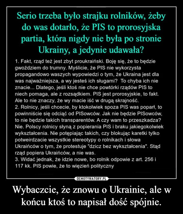Wybaczcie, że znowu o Ukrainie, ale w końcu ktoś to napisał dość spójnie. –  Serio trzeba było strajku rolników, żebydo was dotarło, że PIS to prorosyjskapartia, która nigdy nie była po stronieUkrainy, a jedynie udawała?1. Fakt, rząd też jest zbyt proukraiński. Boję się, że to będziegwoździem do trumny. Myślicie, że PIS nie wykorzystapropagandowo waszych wypowiedzi o tym, że Ukraina jest dlawas najważniejsza, a wy jesteś ich sługami? To chyba ich nieznacie... Dlatego, jeśli ktoś nie chce powtórki rządów PIS toniech pomaga, ale z rozsądkiem. PIS jest prorosyjskie, to fakt.Ale to nie znaczy, że wy macie iść w drugą skrajność.2. Rolnicy, jeśli chcecie, by ktokolwiek spoza PIS was poparł, topowinniście się odciąć od PISowców. Jak nie będzie PISowców,to nie będzie takich transparentów. A czy wam to przeszkadza?Nie. Polscy rolnicy słyną z popierania PIS i braku jakiegokolwiekwykształcenia. Nie potępiając takich, czy blokując karetki tylkopotweirdzacie wszystkie stereotypy o rolnikach i słowaUkraińców o tym, że protestuje "dzicz bez wykształcenia". Stądrząd popiera Ukraińców, a nie was.3. Widać jednak, że idzie nowe, bo rolnik odpowie z art. 256 i117 kk. PIS powie, że to więzień polityczny