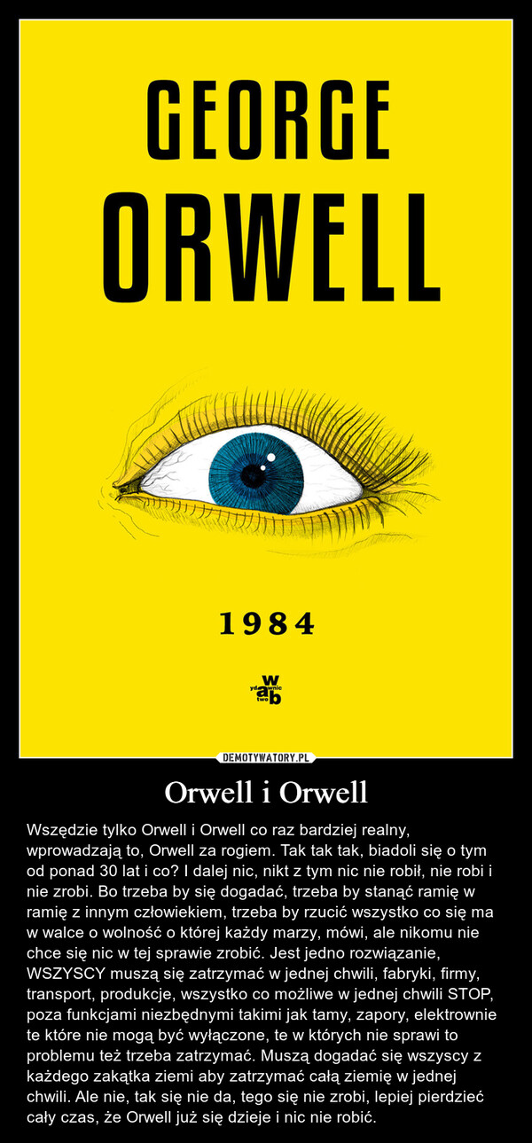 Orwell i Orwell – Wszędzie tylko Orwell i Orwell co raz bardziej realny, wprowadzają to, Orwell za rogiem. Tak tak tak, biadoli się o tym od ponad 30 lat i co? I dalej nic, nikt z tym nic nie robił, nie robi i nie zrobi. Bo trzeba by się dogadać, trzeba by stanąć ramię w ramię z innym człowiekiem, trzeba by rzucić wszystko co się ma w walce o wolność o której każdy marzy, mówi, ale nikomu nie chce się nic w tej sprawie zrobić. Jest jedno rozwiązanie, WSZYSCY muszą się zatrzymać w jednej chwili, fabryki, firmy, transport, produkcje, wszystko co możliwe w jednej chwili STOP, poza funkcjami niezbędnymi takimi jak tamy, zapory, elektrownie te które nie mogą być wyłączone, te w których nie sprawi to problemu też trzeba zatrzymać. Muszą dogadać się wszyscy z każdego zakątka ziemi aby zatrzymać całą ziemię w jednej chwili. Ale nie, tak się nie da, tego się nie zrobi, lepiej pierdzieć cały czas, że Orwell już się dzieje i nic nie robić. GEORGEORWELL1984ydW