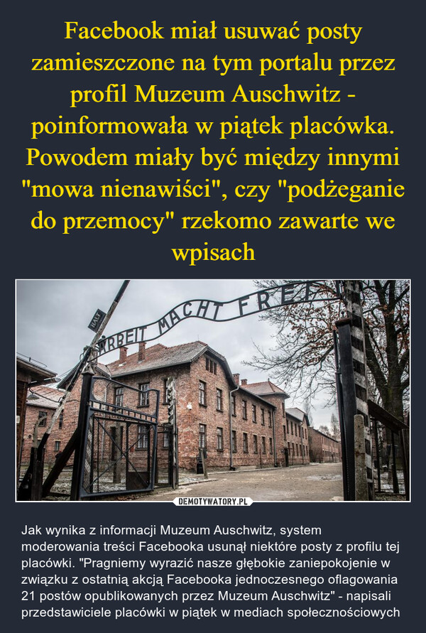  – Jak wynika z informacji Muzeum Auschwitz, system moderowania treści Facebooka usunął niektóre posty z profilu tej placówki. "Pragniemy wyrazić nasze głębokie zaniepokojenie w związku z ostatnią akcją Facebooka jednoczesnego oflagowania 21 postów opublikowanych przez Muzeum Auschwitz" - napisali przedstawiciele placówki w piątek w mediach społecznościowych HALTARBEIT MACHT FRE111