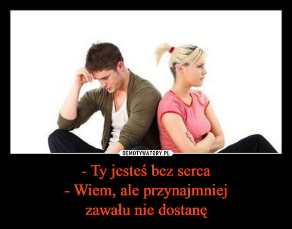 - Ty jesteś bez serca- Wiem, ale przynajmniejzawału nie dostanę –  