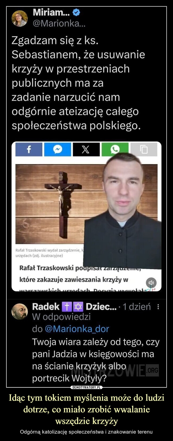 Idąc tym tokiem myślenia może do ludzi dotrze, co miało zrobić wwalanie wszędzie krzyży – Odgórną katolizację społeczeństwa i znakowanie terenu Miriam...@Marionka...Zgadzam się z ks.Sebastianem, że usuwaniekrzyży w przestrzeniachpublicznych ma zazadanie narzucić namodgórnie ateizację całegospołeczeństwa polskiego.fRafał Trzaskowski wydał zarządzenie, kurzędach (zdj. ilustracyjne)Rafał Trzaskowski podpisał zarządzemesktóre zakazuje zawieszania krzyży wwarszawskich urzodach. Decuzia wwwwołakaRadek Dziec... 1 dzień :W odpowiedzido @Marionka_dorTwoja wiara zależy od tego, czypani Jadzia w księgowości mana ścianie krzyżyk alboWIE.ORGportrecik Wojtyły?
