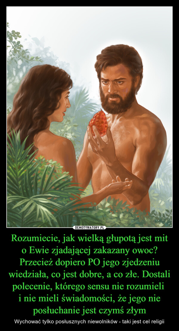 Rozumiecie, jak wielką głupotą jest mit o Ewie zjadającej zakazany owoc? Przecież dopiero PO jego zjedzeniu wiedziała, co jest dobre, a co złe. Dostali polecenie, którego sensu nie rozumieli i nie mieli świadomości, że jego nie posłuchanie jest czymś złym – Wychować tylko posłusznych niewolników - taki jest cel religii 