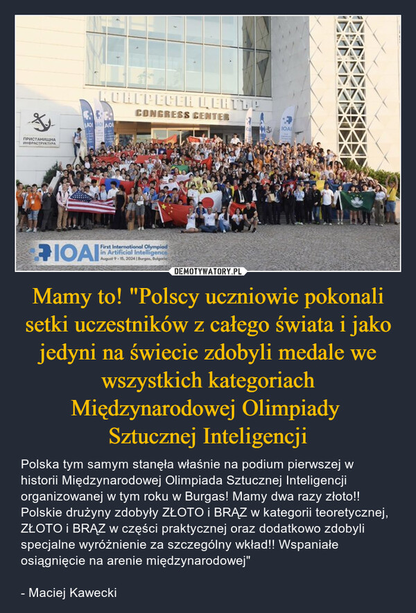 Mamy to! "Polscy uczniowie pokonali setki uczestników z całego świata i jako jedyni na świecie zdobyli medale we wszystkich kategoriach Międzynarodowej Olimpiady Sztucznej Inteligencji – Polska tym samym stanęła właśnie na podium pierwszej w historii Międzynarodowej Olimpiada Sztucznej Inteligencji organizowanej w tym roku w Burgas! Mamy dwa razy złoto!! Polskie drużyny zdobyły ZŁOTO i BRĄZ w kategorii teoretycznej, ZŁOTO i BRĄZ w części praktycznej oraz dodatkowo zdobyli specjalne wyróżnienie za szczególny wkład!! Wspaniałe osiągnięcie na arenie międzynarodowej"- Maciej Kawecki ПРИСТАНИЩНАИНФРАСТРУКТУРАKUHTPEGER LEHTTPCONGRESS CENTERLAOI AO AOIOAIFirst International Olympiadin Artificial IntelligenceAugust 9-15, 2024 | Burgas, BulgariaIOA