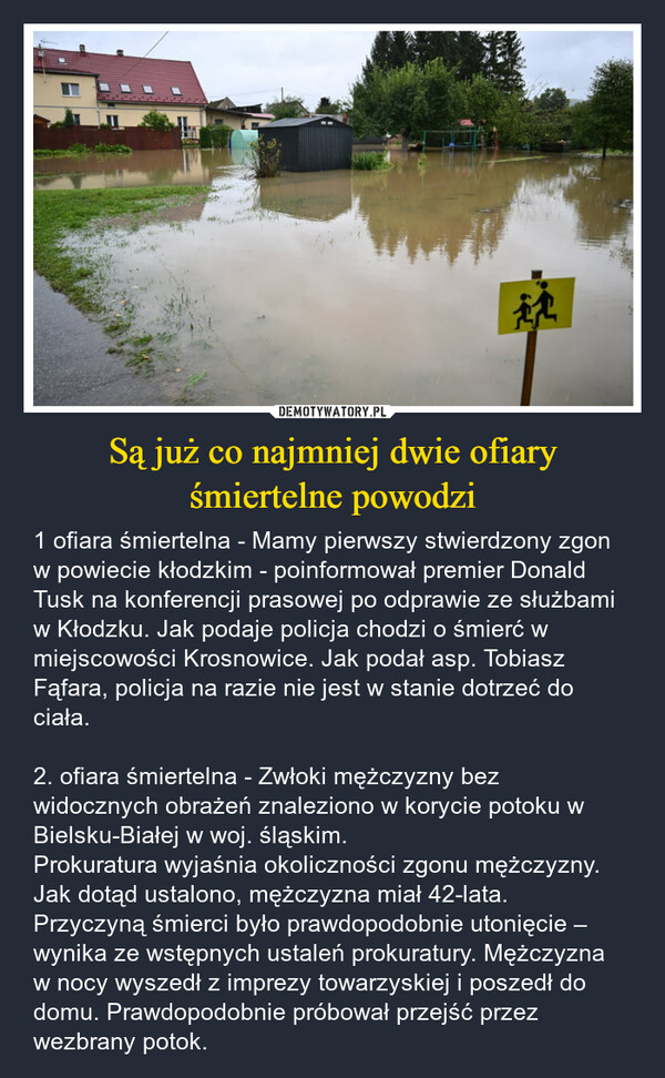 Są już co najmniej dwie ofiary śmiertelne powodzi – 1 ofiara śmiertelna - Mamy pierwszy stwierdzony zgon w powiecie kłodzkim - poinformował premier Donald Tusk na konferencji prasowej po odprawie ze służbami w Kłodzku. Jak podaje policja chodzi o śmierć w miejscowości Krosnowice. Jak podał asp. Tobiasz Fąfara, policja na razie nie jest w stanie dotrzeć do ciała.2. ofiara śmiertelna - Zwłoki mężczyzny bez widocznych obrażeń znaleziono w korycie potoku w Bielsku-Białej w woj. śląskim. Prokuratura wyjaśnia okoliczności zgonu mężczyzny. Jak dotąd ustalono, mężczyzna miał 42-lata. Przyczyną śmierci było prawdopodobnie utonięcie – wynika ze wstępnych ustaleń prokuratury. Mężczyzna w nocy wyszedł z imprezy towarzyskiej i poszedł do domu. Prawdopodobnie próbował przejść przez wezbrany potok. 