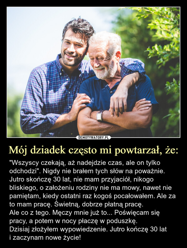 Mój dziadek często mi powtarzał, że: – "Wszyscy czekają, aż nadejdzie czas, ale on tylko odchodzi". Nigdy nie brałem tych słów na poważnie.Jutro skończę 30 lat, nie mam przyjaciół, nikogo bliskiego, o założeniu rodziny nie ma mowy, nawet nie pamiętam, kiedy ostatni raz kogoś pocałowałem. Ale za to mam pracę. Świetną, dobrze płatną pracę.Ale co z tego. Męczy mnie już to... Poświęcam się pracy, a potem w nocy płaczę w poduszkę.Dzisiaj złożyłem wypowiedzenie. Jutro kończę 30 lati zaczynam nowe życie! "Wszyscy czekają, aż nadejdzie czas, ale on tylko odchodzi". Nigdy nie brałem tych słów na poważnie.Jutro skończę 30 lat, nie mam przyjaciół, nikogo bliskiego, o założeniu rodziny nie ma mowy, nawet nie pamiętam, kiedy ostatni raz kogoś pocałowałem. Ale za to mam pracę. Świetną, dobrze płatną pracę.Ale co z tego. Męczy mnie już to... Poświęcam się pracy, a potem w nocy płaczę w poduszkę.Dzisiaj złożyłem wypowiedzenie. Jutro kończę 30 lat i zaczynam nowe życie!