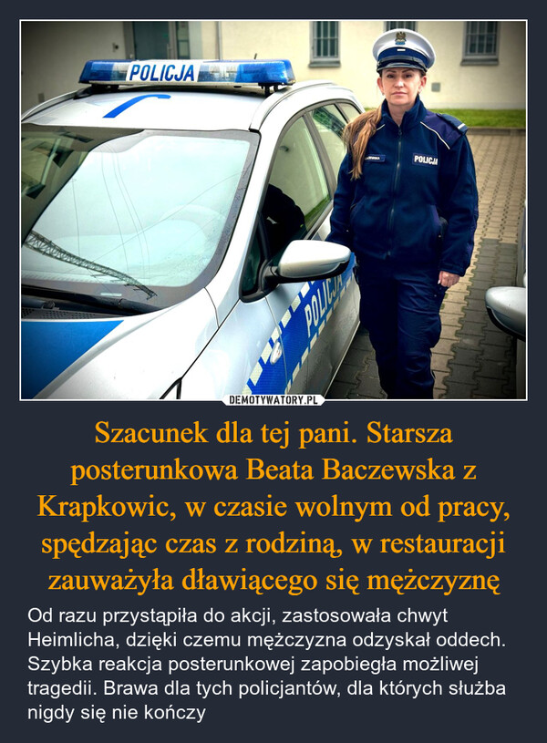 Szacunek dla tej pani. Starsza posterunkowa Beata Baczewska z Krapkowic, w czasie wolnym od pracy, spędzając czas z rodziną, w restauracji zauważyła dławiącego się mężczyznę – Od razu przystąpiła do akcji, zastosowała chwyt Heimlicha, dzięki czemu mężczyzna odzyskał oddech. Szybka reakcja posterunkowej zapobiegła możliwej tragedii. Brawa dla tych policjantów, dla których służba nigdy się nie kończy POLICJASZEWSKAPOLICJA