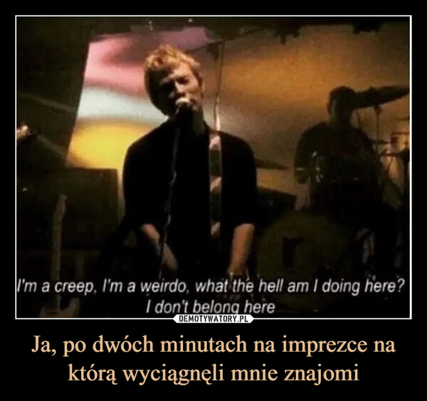 Ja, po dwóch minutach na imprezce na którą wyciągnęli mnie znajomi –  I'm a creep, I'm a weirdo, what the hell am I doing here?I don't belong here