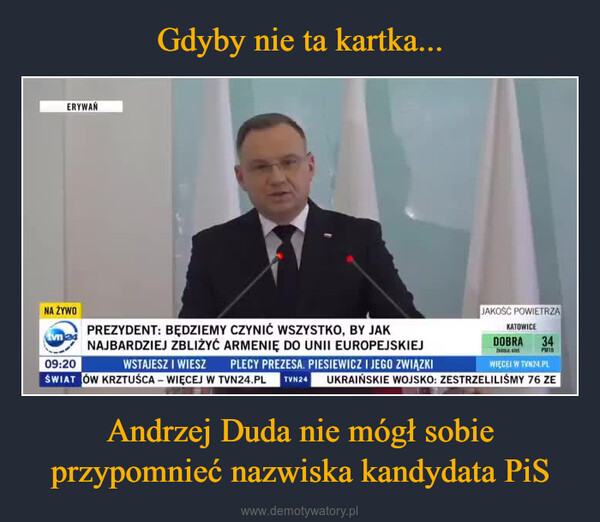 Andrzej Duda nie mógł sobie przypomnieć nazwiska kandydata PiS –  ERYWAŃNA ŻYWOtvn24JAKOŚĆ POWIETRZAKATOWICEDOBRA34PM10PREZYDENT: BĘDZIEMY CZYNIĆ WSZYSTKO, BY JAKNAJBARDZIEJ ZBLIŻYĆ ARMENIĘ DO UNII EUROPEJSKIEJ09:20WSTAJESZ I WIESZ PLECY PREZESA. PIESIEWICZ I JEGO ZWIĄZKIŚWIATÓW KRZTUŚCA – WIĘCEJ W TVN24.PL TVN24 UKRAIŃSKIE WOJSKO: ZESTRZELILIŚMY 76 ZE-WIĘCEJ W TVN24.PL