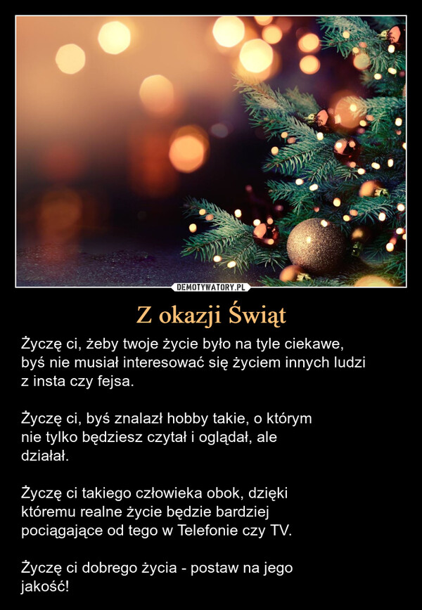 Z okazji Świąt – Życzę ci, żeby twoje życie było na tyle ciekawe,byś nie musiał interesować się życiem innych ludziz insta czy fejsa.Życzę ci, byś znalazł hobby takie, o którymnie tylko będziesz czytał i oglądał, aledziałał.Życzę ci takiego człowieka obok, dziękiktóremu realne życie będzie bardziejpociągające od tego w Telefonie czy TV.Życzę ci dobrego życia - postaw na jegojakość! Życzę ci, żeby twoje życie było na tyle ciekawe, byś nie musiał interesować się życiem innych ludzi z insta i fejsa.Życzę ci, byś znalazł hobby takie, o którymnie tylko będziesz czytał i oglądał, aledziałał.Życzę ci takiego człowieka obok, dziękiktóremu realne życie będzie bardziejpociągające od tego w telefonie czy tv.