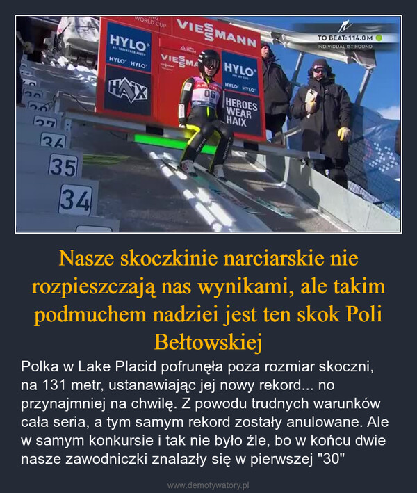 Nasze skoczkinie narciarskie nie rozpieszczają nas wynikami, ale takim podmuchem nadziei jest ten skok Poli Bełtowskiej – Polka w Lake Placid pofrunęła poza rozmiar skoczni, na 131 metr, ustanawiając jej nowy rekord... no przynajmniej na chwilę. Z powodu trudnych warunków cała seria, a tym samym rekord zostały anulowane. Ale w samym konkursie i tak nie było źle, bo w końcu dwie nasze zawodniczki znalazły się w pierwszej "30" 1363534WORLD CUPHYLOHYLO HYLOVIESMANNVIESMA06HYLOHYLO HYLOHEROESWEARHAIXTO BEAT: 114.0MINDIVIDUAL IST ROUND