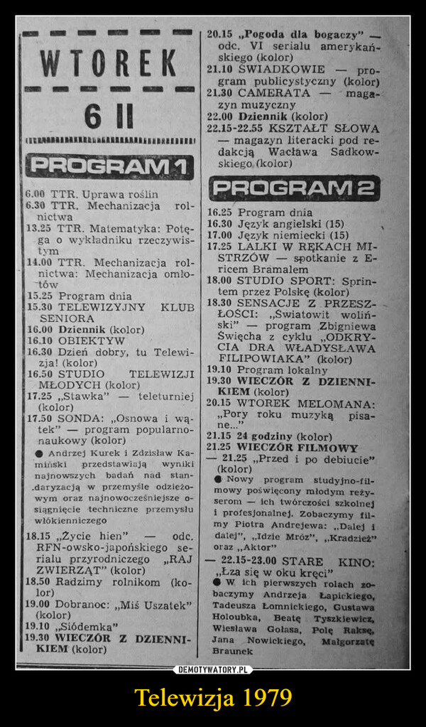 Telewizja 1979 –  WTOREK6 ||PROGRAM 16.00 TTR. Uprawa roślin6.30 TTR. Mechanizacjanictwarol-13.25 TTR. Matematyka: Potę-ga o wykladniku rzeczywis-tym14.00 TTR. Mechanizacja rol-nictwa: Mechanizacja omlo-tów15.25 Program dnia15.30 TELEWIZYJNYSENIORA16.00 Dziennik (kolor)16.10 OBIEKTYWKLUB16.30 Dzień dobry, tu Telewi-zja! (kolor)16.50 STUDIOTELEWIZJIteleturniejMŁODYCH (kolor)17.25 Stawka" -(kolor)17.50 SONDA:,,Osnowa i wa-tek" program popularno-naukowy (kolor)Andrzej Kurek i Zdzisław Ka-miński przedstawiają wynikinajnowszych badań nad stan-.daryzacją w przemyśle odzieżo-wym oraz najnowocześniejsze o-siągnięcie techniczne przemysłuwłókienniczego18.15,,Zycie hien"RFN-owsko-japońskiego se-rialu przyrodniczegoZWIERZĄT" (kolor)18.50 Radzimy rolnikom (ko-lor)odc.„RAJ19.00 Dobranoc:,,Miś Uszatek"(kolor)19.10,,Siódemka"19.30 WIECZÓR Z DZIENNI-KIEM (kolor)120.15,,Pogoda dla bogaczy"odc. VI serialu amerykań-skiego (kolor)21.10 ŚWIADKOWIEpro-gram publicystyczny (kolor)21.30 CAMERATAzyn muzyczny22.00 Dziennik (kolor)maga-22.15-22.55 KSZTAŁT SŁOWAmagazyn literacki pod re-dakcją Wacława Sadkow-skiego, (kolor)PROGRAM 216.25 Program dnia16.30 Język angielski (15)17.00 Język niemiecki (15)17.25 LALKI W RĘKACH MI-STRZÓW spotkanie z E-ricem Bramalem18.00 STUDIO SPORT: Sprin-tem przez Polskę (kolor)18.30 SENSACJE Z PRZESZ-ŁOŚCI:,,Światowit woliń-ski" program ZbigniewaŚwięcha z cyklu „,ODKRY-CIA DRA WŁADYSŁAWAFILIPOWIAKA" (kolor)19.10 Program lokalny19.30 WIECZÓR Z DZIENNI-KIEM (kolor)20.15 WTOREK MELOMANA:,,Pory roku muzyką pisa-ne...21.15 24 godziny (kolor)21.25 WIECZÓR FILMOWY21.25,,Przed i po debiucie"(kolor)Nowy program studyjno-fil-mowy poświęcony młodym reży-serom ich twórczości szkolneji profesjonalnej. Zobaczymy fil-my Piotra Andrejewa:,,Dalej idalej",,,Idzie Mróz",,,Kradzież"oraz,,Aktor"-22.15-23.00 STARE KINO:,,Łza się w oku kręci"W ich pierwszych rolach zo-baczymy Andrzeja Lapickiego,Tadeusza Łomnickiego, GustawaHoloubka, Beatę Tyszkiewicz,Wiesława Golasa, Polę Rakse,Jana Nowickiego, MalgorzatęBraunek