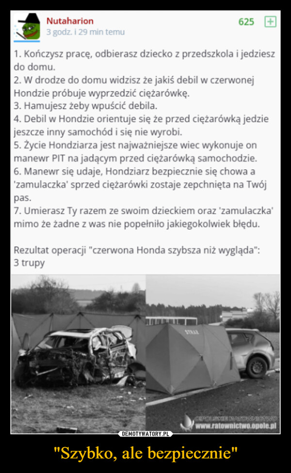 "Szybko, ale bezpiecznie" –  Nutaharion3 godz. i 29 min temu6251. Kończysz pracę, odbierasz dziecko z przedszkola i jedzieszdo domu.2. W drodze do domu widzisz że jakiś debil w czerwonejHondzie próbuje wyprzedzić ciężarówkę.3. Hamujesz żeby wpuścić debila.4. Debil w Hondzie orientuje się że przed ciężarówką jedziejeszcze inny samochód i się nie wyrobi.5. Życie Hondziarza jest najważniejsze wiec wykonuje onmanewr PIT na jadącym przed ciężarówką samochodzie.6. Manewr się udaje, Hondziarz bezpiecznie się chowa a'zamulaczka' sprzed ciężarówki zostaje zepchnięta na Twójpas.7. Umierasz Ty razem ze swoim dzieckiem oraz 'zamulaczka'mimo że żadne z was nie popełniło jakiegokolwiek błędu.Rezultat operacji "czerwona Honda szybsza niż wygląda":3 trupyCIPOLOXE RATOWNICTWOwww.ratownictwo.opole.pl