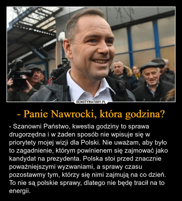 - Panie Nawrocki, która godzina? – - Szanowni Państwo, kwestia godziny to sprawa drugorzędna i w żaden sposób nie wpisuje się w priorytety mojej wizji dla Polski. Nie uważam, aby było to zagadnienie, którym powinienem się zajmować jako kandydat na prezydenta. Polska stoi przed znacznie poważniejszymi wyzwaniami, a sprawy czasu pozostawmy tym, którzy się nimi zajmują na co dzień. To nie są polskie sprawy, dlatego nie będę tracił na to energii. 