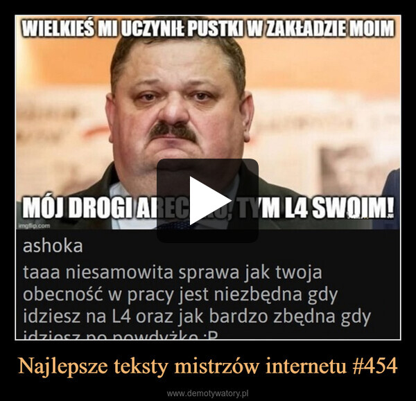 Najlepsze teksty mistrzów internetu #454 –  WIELKIEŚ MI UCZYNIŁ PUSTKI W ZAKŁADZIE MOIMMÓJ DROGI ARECZKU, TYM L4 SWOIM!imgflip.comashokataaa niesamowita sprawa jak twojaobecność w pracy jest niezbędna gdyidziesz na L4 oraz jak bardzo zbędna gdyidziesz no nowdyiko P