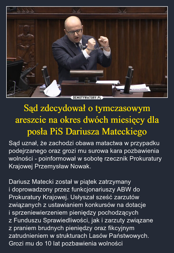 Sąd zdecydował o tymczasowym areszcie na okres dwóch miesięcy dla posła PiS Dariusza Mateckiego – Sąd uznał, że zachodzi obawa matactwa w przypadku podejrzanego oraz grozi mu surowa kara pozbawienia wolności - poinformował w sobotę rzecznik Prokuratury Krajowej Przemysław Nowak.Dariusz Matecki został w piątek zatrzymany i doprowadzony przez funkcjonariuszy ABW do Prokuratury Krajowej. Usłyszał sześć zarzutów związanych z ustawianiem konkursów na dotacje i sprzeniewierzeniem pieniędzy pochodzących z Funduszu Sprawiedliwości, jak i zarzuty związane z praniem brudnych pieniędzy oraz fikcyjnym zatrudnieniem w strukturach Lasów Państwowych. Grozi mu do 10 lat pozbawienia wolności 
