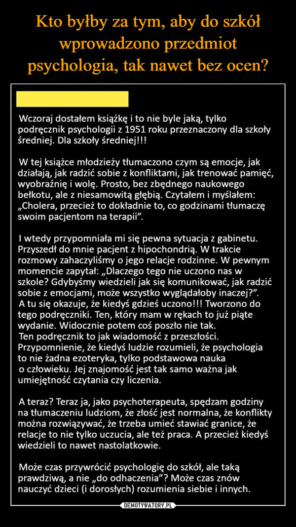  –  Wczoraj dostałem książkę i to nie byle jaką, tylkopodręcznik psychologii z 1951 roku przeznaczony dla szkołyśredniej. Dla szkoły średniej!!!W tej książce młodzieży tłumaczono czym są emocje, jakdziałają, jak radzić sobie z konfliktami, jak trenować pamięć,wyobraźnię i wolę. Prosto, bez zbędnego naukowegobełkotu, ale z niesamowitą głębią. Czytałem i myślałem:,,Cholera, przecież to dokładnie to, co godzinami tłumaczęswoim pacjentom na terapii".I wtedy przypomniała mi się pewna sytuacja z gabinetu.Przyszedł do mnie pacjent z hipochondrią. W trakcierozmowy zahaczyliśmy o jego relacje rodzinne. W pewnymmomencie zapytał:,,Dlaczego tego nie uczono nas wszkole? Gdybyśmy wiedzieli jak się komunikować, jak radzićsobie z emocjami, może wszystko wyglądałoby inaczej?".A tu się okazuje, że kiedyś gdzieś uczono!!! Tworzono dotego podręczniki. Ten, który mam w rękach to już piątewydanie. Widocznie potem coś poszło nie tak.Ten podręcznik to jak wiadomość z przeszłości.Przypomnienie, że kiedyś ludzie rozumieli, że psychologiato nie żadna ezoteryka, tylko podstawowa naukao człowieku. Jej znajomość jest tak samo ważna jakumiejętność czytania czy liczenia.A teraz? Teraz ja, jako psychoterapeuta, spędzam godzinyna tłumaczeniu ludziom, że złość jest normalna, że konfliktymożna rozwiązywać, że trzeba umieć stawiać granice, żerelacje to nie tylko uczucia, ale też praca. A przecież kiedyświedzieli to nawet nastolatkowie.Może czas przywrócić psychologię do szkół, ale takąprawdziwą, a nie,,do odhaczenia"? Może czas znównauczyć dzieci (i dorosłych) rozumienia siebie i innych.