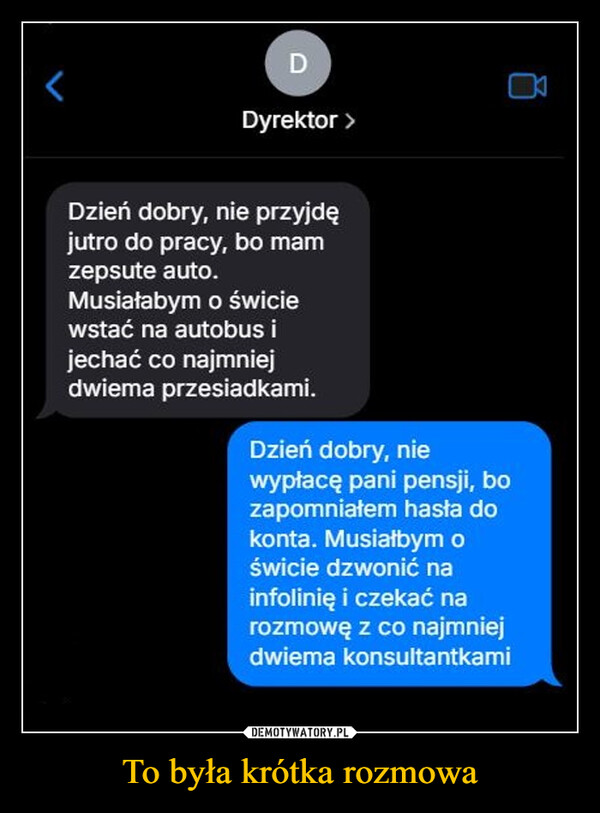 To była krótka rozmowa –  DDyrektor >Dzień dobry, nie przyjdęjutro do pracy, bo mamzepsute auto.Musiałabym o świciewstać na autobus ijechać co najmniejdwiema przesiadkami.Dzień dobry, niewypłacę pani pensji, bozapomniałem hasła dokonta. Musiałbym oświcie dzwonić nainfolinię i czekać narozmowę z co najmniejdwiema konsultantkami